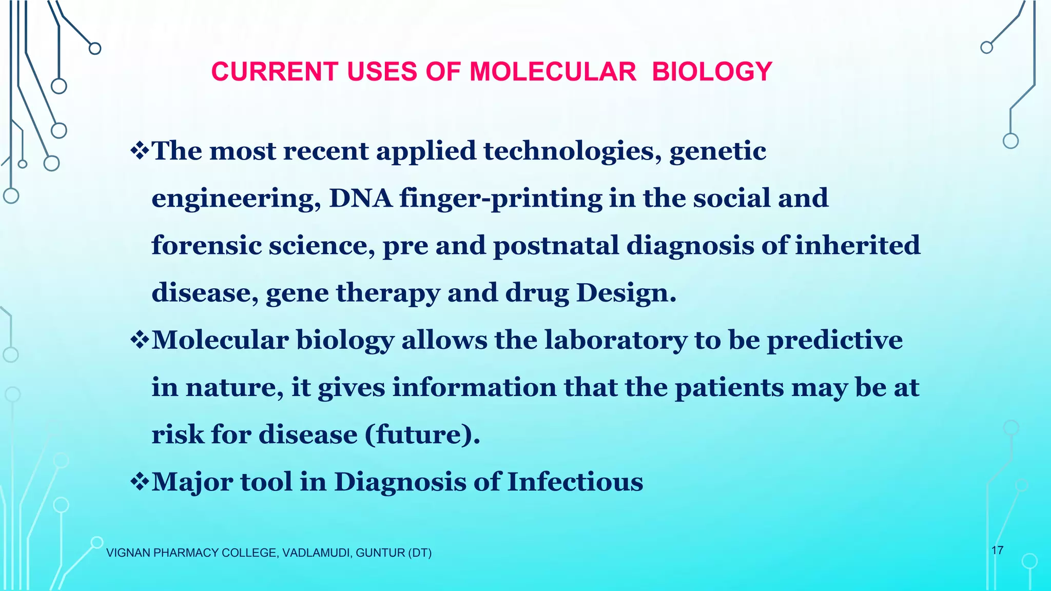 VIGNAN PHARMACY COLLEGE, VADLAMUDI, GUNTUR (DT) 17
CURRENT USES OF MOLECULAR BIOLOGY
The most recent applied technologies, genetic
engineering, DNA finger-printing in the social and
forensic science, pre and postnatal diagnosis of inherited
disease, gene therapy and drug Design.
Molecular biology allows the laboratory to be predictive
in nature, it gives information that the patients may be at
risk for disease (future).
Major tool in Diagnosis of Infectious
 