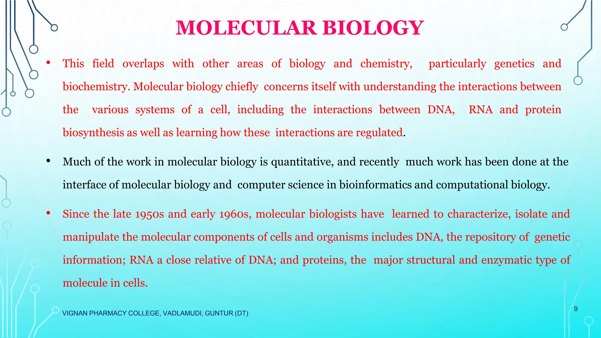 VIGNAN PHARMACY COLLEGE, VADLAMUDI, GUNTUR (DT)
9
MOLECULAR BIOLOGY
• This field overlaps with other areas of biology and chemistry, particularly genetics and
biochemistry. Molecular biology chiefly concerns itself with understanding the interactions between
the various systems of a cell, including the interactions between DNA, RNA and protein
biosynthesis as well as learning how these interactions are regulated.
• Much of the work in molecular biology is quantitative, and recently much work has been done at the
interface of molecular biology and computer science in bioinformatics and computational biology.
• Since the late 1950s and early 1960s, molecular biologists have learned to characterize, isolate and
manipulate the molecular components of cells and organisms includes DNA, the repository of genetic
information; RNA a close relative of DNA; and proteins, the major structural and enzymatic type of
molecule in cells.
 