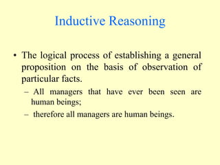 Inductive Reasoning
• The logical process of establishing a general
proposition on the basis of observation of
particular facts.
– All managers that have ever been seen are
human beings;
– therefore all managers are human beings.
 