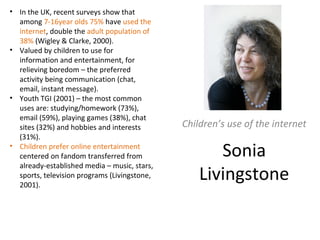 Sonia
Livingstone
Children’s use of the internet
• In the UK, recent surveys show that
among 7-16year olds 75% have used the
internet, double the adult population of
38% (Wigley & Clarke, 2000).
• Valued by children to use for
information and entertainment, for
relieving boredom – the preferred
activity being communication (chat,
email, instant message).
• Youth TGI (2001) – the most common
uses are: studying/homework (73%),
email (59%), playing games (38%), chat
sites (32%) and hobbies and interests
(31%).
• Children prefer online entertainment
centered on fandom transferred from
already-established media – music, stars,
sports, television programs (Livingstone,
2001).
 