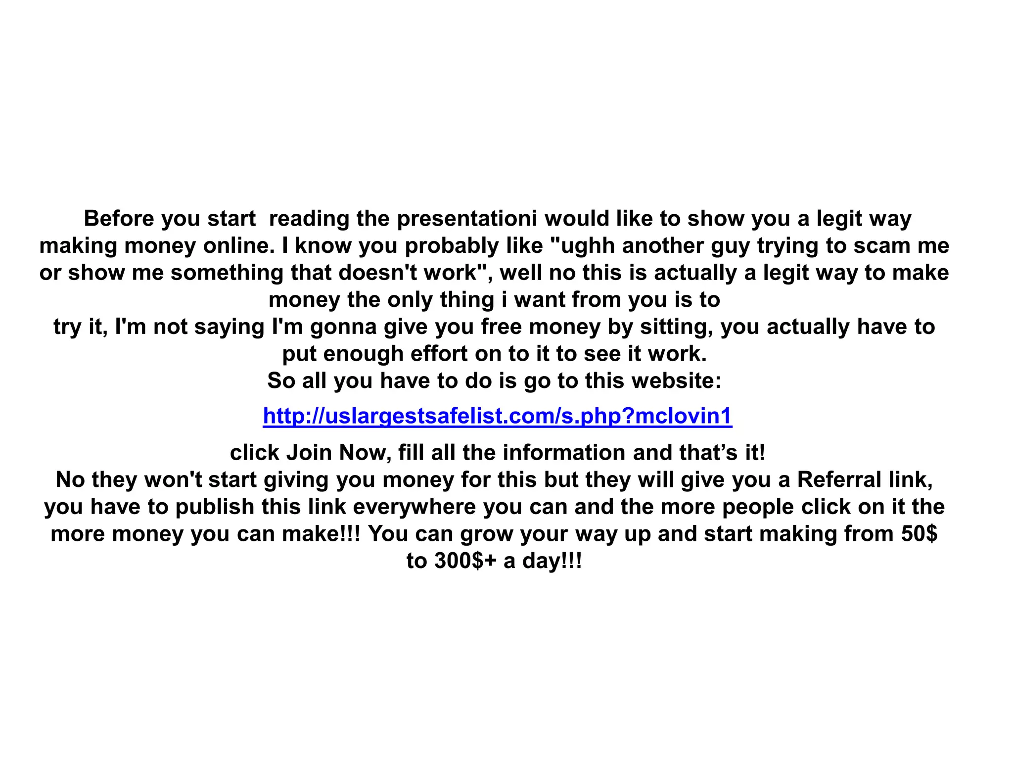Before you start reading the presentationi would like to show you a legit way
making money online. I know you probably like "ughh another guy trying to scam me
or show me something that doesn't work", well no this is actually a legit way to make
money the only thing i want from you is to
try it, I'm not saying I'm gonna give you free money by sitting, you actually have to
put enough effort on to it to see it work.
So all you have to do is go to this website:
http://uslargestsafelist.com/s.php?mclovin1
click Join Now, fill all the information and that’s it!
No they won't start giving you money for this but they will give you a Referral link,
you have to publish this link everywhere you can and the more people click on it the
more money you can make!!! You can grow your way up and start making from 50$
to 300$+ a day!!!
 