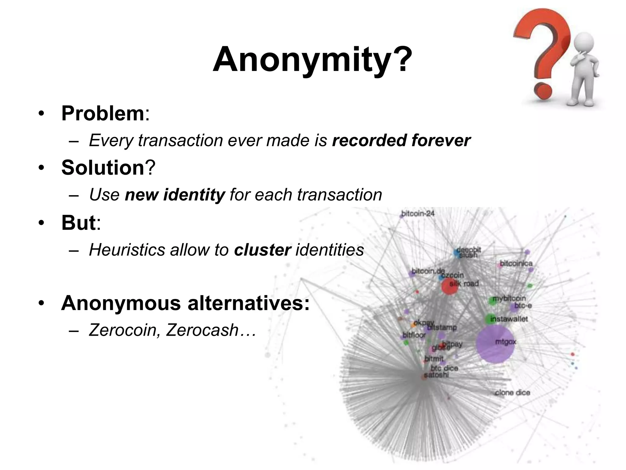 Anonymity?
• Problem:
– Every transaction ever made is recorded forever
• Solution?
– Use new identity for each transaction
• But:
– Heuristics allow to cluster identities
• Anonymous alternatives:
– Zerocoin, Zerocash…
 