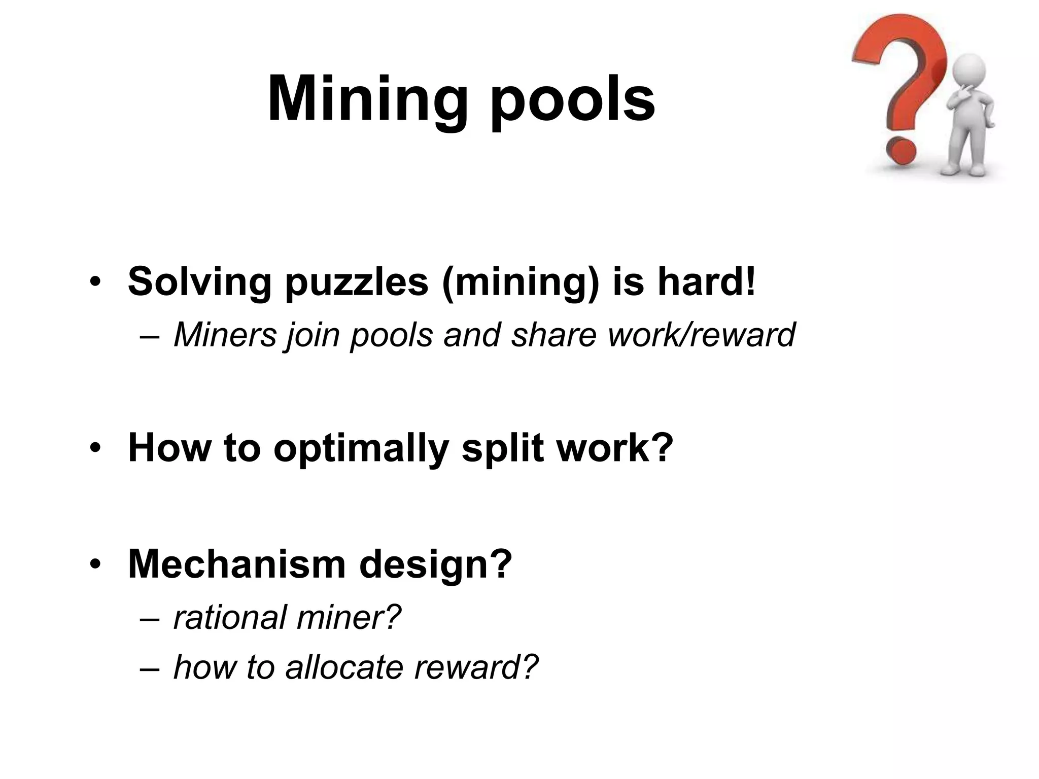 Mining pools
• Solving puzzles (mining) is hard!
– Miners join pools and share work/reward
• How to optimally split work?
• Mechanism design?
– rational miner?
– how to allocate reward?
 