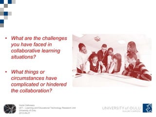 • What are the challenges
  you have faced in
  collaborative learning
  situations?

• What things or
  circumstances have
  complicated or hindered
  the collaboration?

     Venla Vallivaara
     LET – Learning and Educational Technology Research Unit
     University of Oulu
     2012-09-27
 