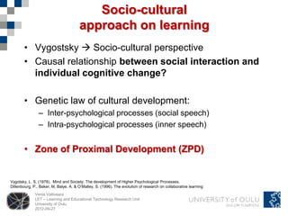 Socio-cultural
                                       approach on learning
       • Vygostsky  Socio-cultural perspective
       • Causal relationship between social interaction and
         individual cognitive change?

       • Genetic law of cultural development:
                – Inter-psychological processes (social speech)
                – Intra-psychological processes (inner speech)


       • Zone of Proximal Development (ZPD)


Vygotsky, L. S. (1978). Mind and Society: The development of Higher Psychological Processes.
Dillenbourg, P., Baker, M, Balye, A. & O’Malley, S. (1996). The evolution of research on collaborative learning
              Venla Vallivaara
              LET – Learning and Educational Technology Research Unit
              University of Oulu
              2012-09-27
 