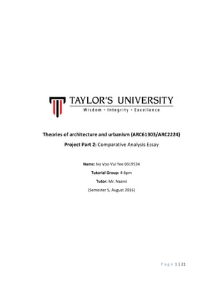 P a g e 1 | 21
Theories of architecture and urbanism (ARC61303/ARC2224)
Project Part 2: Comparative Analysis Essay
Name: Ivy Voo Vui Yee 0319534
Tutorial Group: 4-6pm
Tutor: Mr. Nazmi
(Semester 5, August 2016)
 