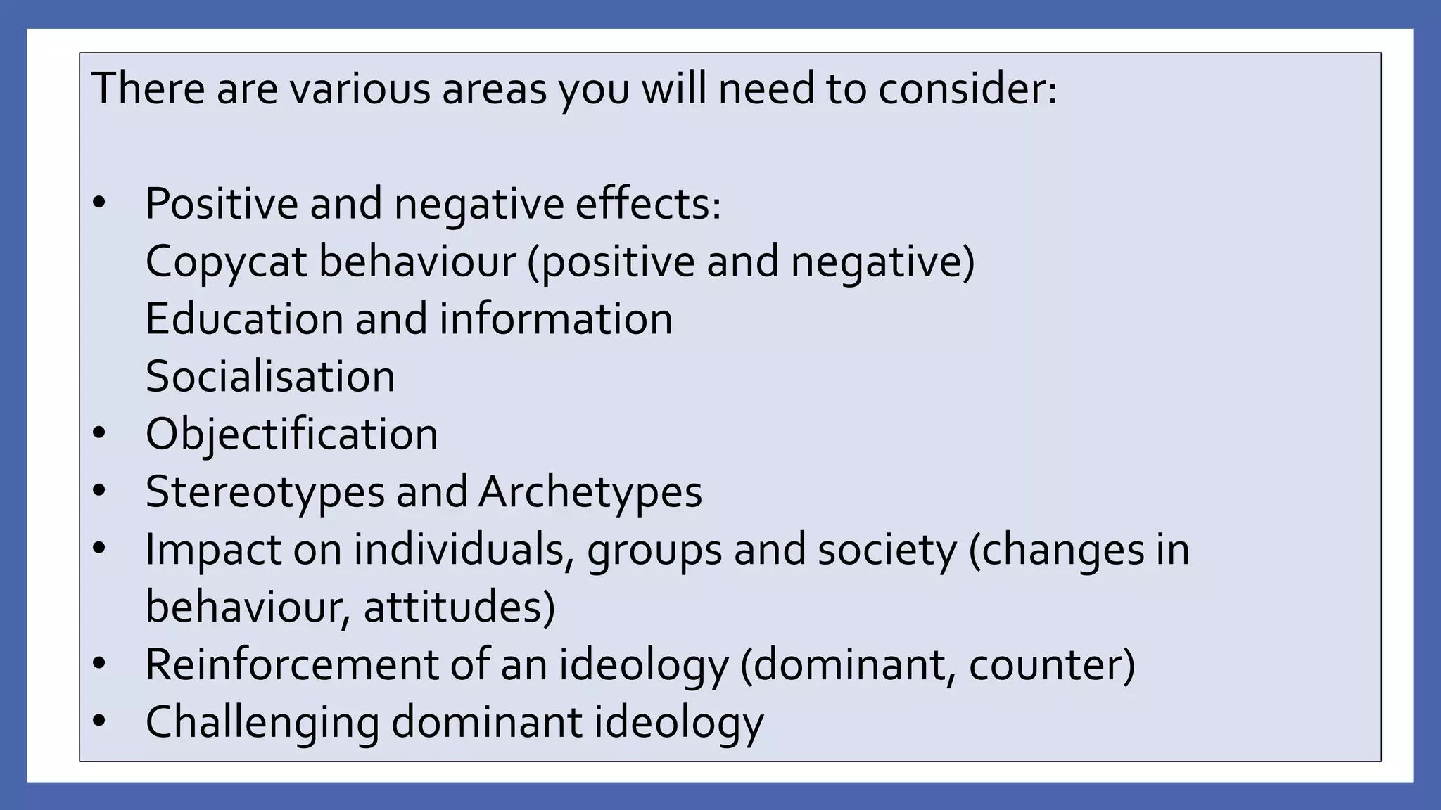 There are various areas you will need to consider:
• Positive and negative effects:
Copycat behaviour (positive and negative)
Education and information
Socialisation
• Objectification
• Stereotypes and Archetypes
• Impact on individuals, groups and society (changes in
behaviour, attitudes)
• Reinforcement of an ideology (dominant, counter)
• Challenging dominant ideology
 