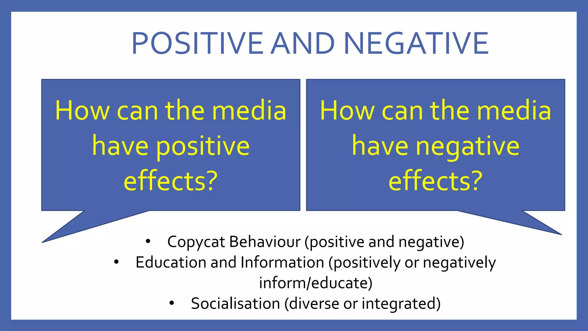 POSITIVE AND NEGATIVE
How can the media
have positive
effects?
How can the media
have negative
effects?
• Copycat Behaviour (positive and negative)
• Education and Information (positively or negatively
inform/educate)
• Socialisation (diverse or integrated)
 