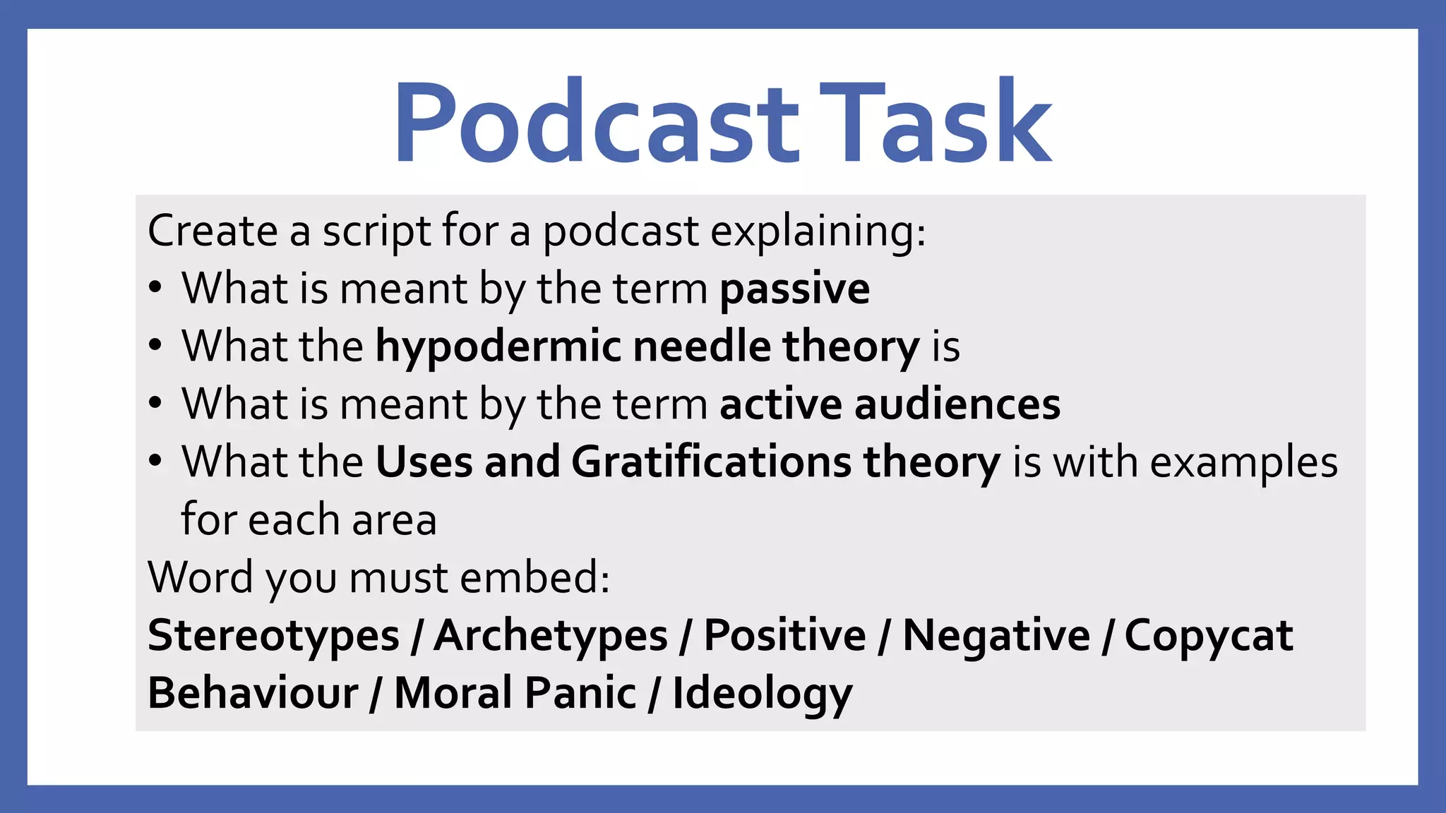 PodcastTask
Create a script for a podcast explaining:
• What is meant by the term passive
• What the hypodermic needle theory is
• What is meant by the term active audiences
• What the Uses and Gratifications theory is with examples
for each area
Word you must embed:
Stereotypes / Archetypes / Positive / Negative / Copycat
Behaviour / Moral Panic / Ideology
 