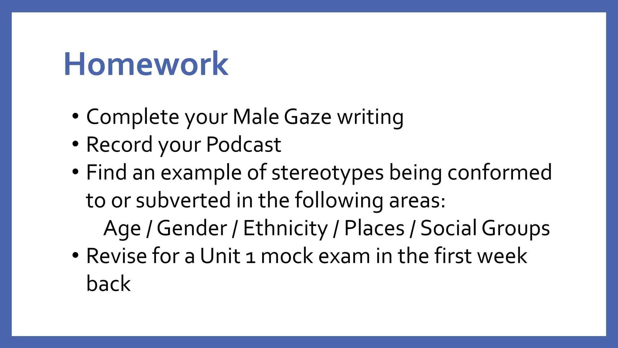 Homework
• Complete your Male Gaze writing
• Record your Podcast
• Find an example of stereotypes being conformed
to or subverted in the following areas:
Age / Gender / Ethnicity / Places / Social Groups
• Revise for a Unit 1 mock exam in the first week
back
 