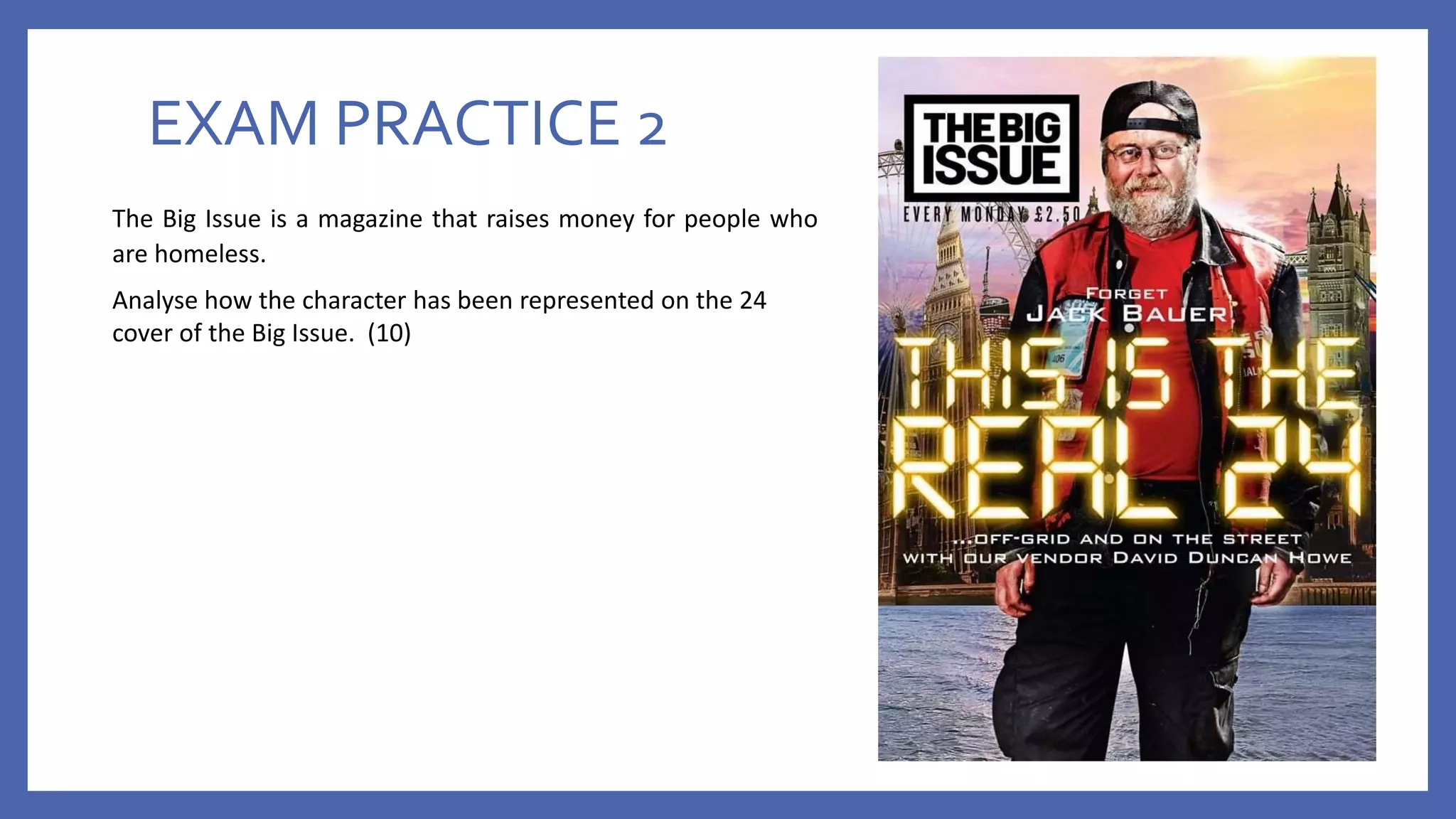 EXAM PRACTICE 2
The Big Issue is a magazine that raises money for people who
are homeless.
Analyse how the character has been represented on the 24
cover of the Big Issue. (10)
 