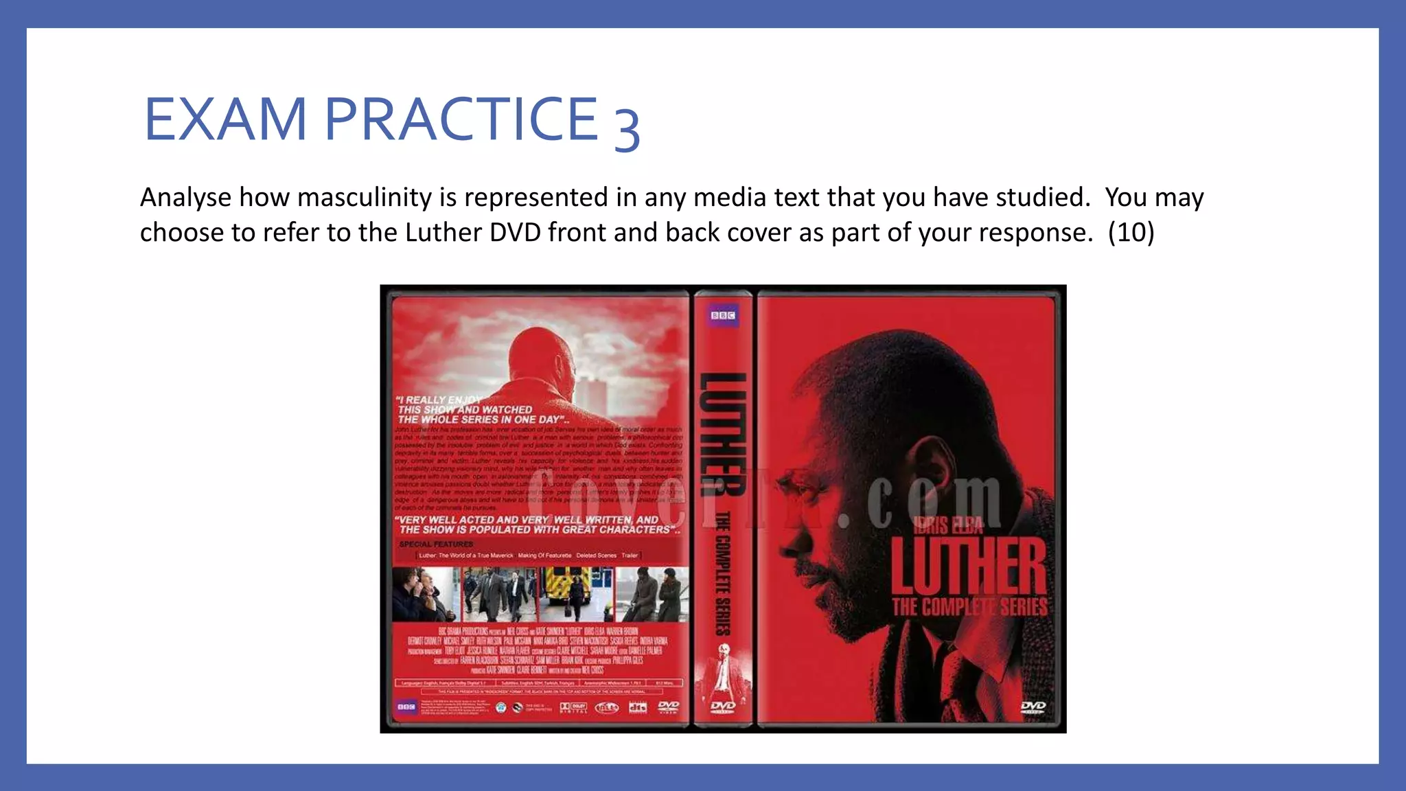 EXAM PRACTICE 3
Analyse how masculinity is represented in any media text that you have studied. You may
choose to refer to the Luther DVD front and back cover as part of your response. (10)
 
