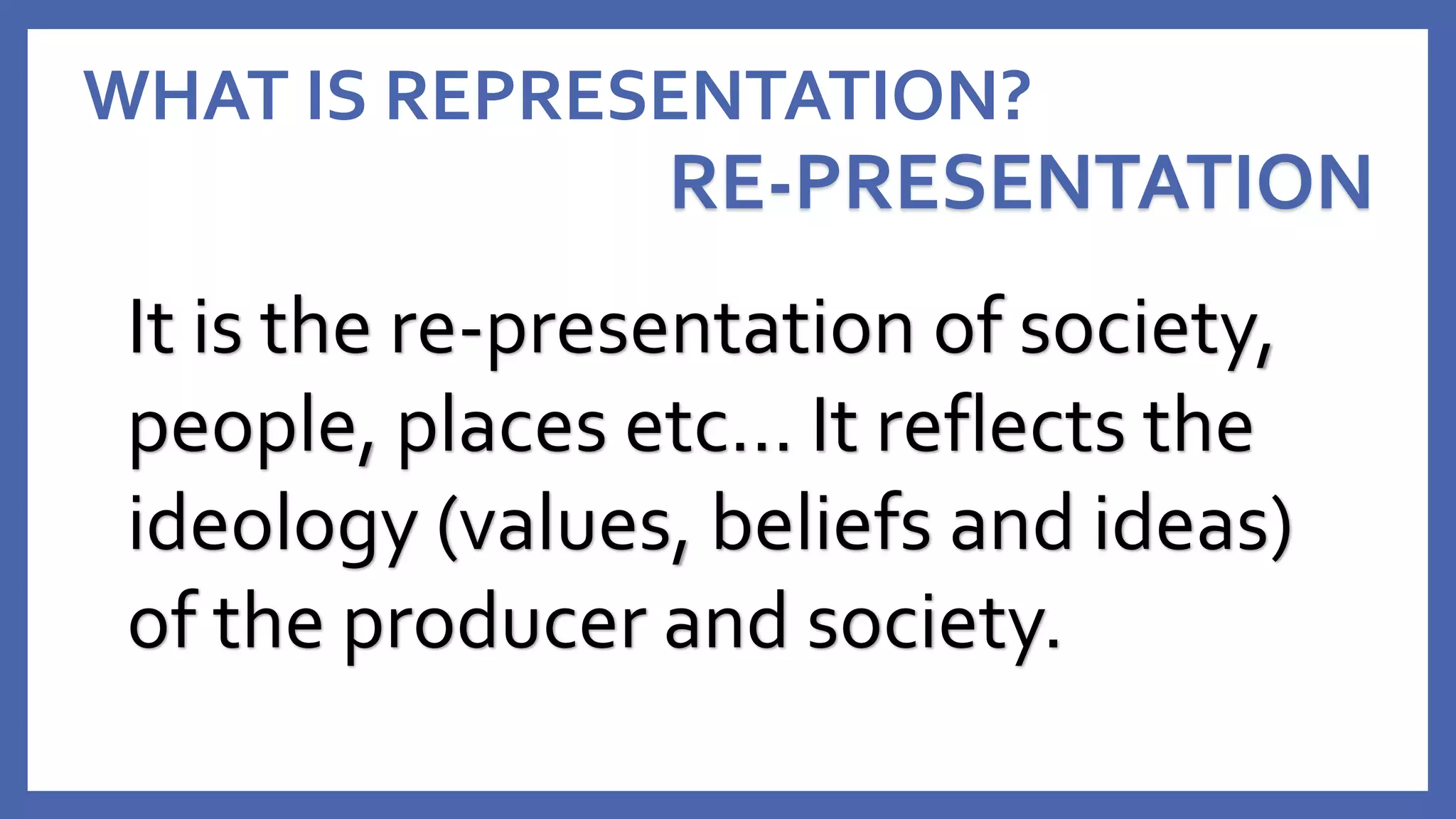 WHAT IS REPRESENTATION?
RE-PRESENTATION
It is the re-presentation of society,
people, places etc… It reflects the
ideology (values, beliefs and ideas)
of the producer and society.
 