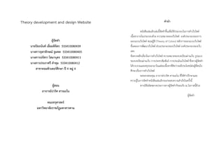 Theory development and design Website
ผู้จัดทำ
นำยปิยะนันท์ เอี่ยมพิจิตร 533410080439
นำงสำวจุฬำลักษณ์ จูมพล 533410080405
นำงสำวปภัสรำ โสมำบุตร 533410080411
นำงสำวประภำศรี คำทุม 533410080412
สำขำคอมพิวเตอร์ศึกษำ ปี 4 หมู่ 4
ผู้สอน
อำจำรย์ปวริศ สำรมะโน
คณะครุศำสตร์
มหำวิทยำลัยรำชภัฏมหำสำรคำม
คำนำ
หนังสือเล่มเล็กเล่มนี้จัดทำขึ้นเพื่อใช้ประกอบในกำรทำเว็บไซต์
เนื้อหำภำยในประกอบด้วย ควำมหมำยของเว็บไซต์ องค์ประกอบของกำร
ออกแบบเว็บไซต์ ทฤษฏีสี (Theory of Colors) หลักกำรออกแบบเว็บไซต์
ขั้นตอนกำรพัฒนำเว็บไซต์ ส่วนประกอบของเว็บไซต์ องค์ประกอบของเว็บ
เพจ
ข้อควรหลีกเลี่ยงในกำรทำเว็บไซต์ ควำมหมำยของบทเรียนผ่ำนเว็บ รูปแบบ
ของบทเรียนผ่ำนเว็บ กำรประชำสัมพันธ์ กำรประเมินเว็บไซต์ ซึ่งทำงผู้จัดทำ
ได้รวบรวมและสรุปออกมำในแต่ละเนื้อหำที่คิดว่ำจะมีประโยชน์ต่อผู้ที่สนใจ
ศึกษำเรื่องกำรทำเว็บไซต์
ขอขอบพระคุณ อำจำรย์ปวริศ สำรมะโน ที่ให้คำปรึกษำและ
ควำมรู้ในกำรจัดทำหนังสือเล่มเล็กจนประสบควำมสำเร็จในครั้งนี้
หำกมีข้อผิดพลำดประกำรทำงผู้จัดทำก็ขออภัย ณ โอกำสนี้ด้วย
ผู้จัดทำ
 