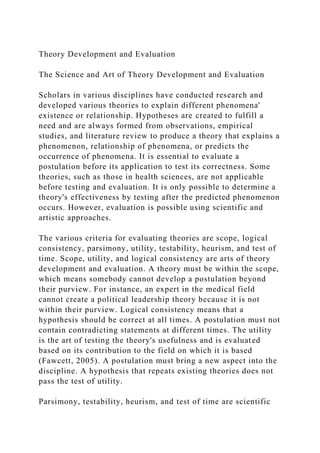 Theory Development and Evaluation
The Science and Art of Theory Development and Evaluation
Scholars in various disciplines have conducted research and
developed various theories to explain different phenomena'
existence or relationship. Hypotheses are created to fulfill a
need and are always formed from observations, empirical
studies, and literature review to produce a theory that explains a
phenomenon, relationship of phenomena, or predicts the
occurrence of phenomena. It is essential to evaluate a
postulation before its application to test its correctness. Some
theories, such as those in health sciences, are not applicable
before testing and evaluation. It is only possible to determine a
theory's effectiveness by testing after the predicted phenomenon
occurs. However, evaluation is possible using scientific and
artistic approaches.
The various criteria for evaluating theories are scope, logical
consistency, parsimony, utility, testability, heurism, and test of
time. Scope, utility, and logical consistency are arts of theory
development and evaluation. A theory must be within the scope,
which means somebody cannot develop a postulation beyond
their purview. For instance, an expert in the medical field
cannot create a political leadership theory because it is not
within their purview. Logical consistency means that a
hypothesis should be correct at all times. A postulation must not
contain contradicting statements at different times. The utility
is the art of testing the theory's usefulness and is evaluated
based on its contribution to the field on which it is based
(Fawcett, 2005). A postulation must bring a new aspect into the
discipline. A hypothesis that repeats existing theories does not
pass the test of utility.
Parsimony, testability, heurism, and test of time are scientific
 