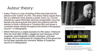 Auteur theory:
• Auteur Theory is a way of looking at films that state that the
director is the “author” of a film. The Auteur theory argues that a
film is a reflection of the director’s artistic vision; so, a movie
directed by a given filmmaker will have recognizable, recurring
themes and visual queues that inform the audience who the
director is (think a Hitchcock or Tarantino film) and shows a
consistent artistic identity throughout that director’s filmography.
(source 1 in bibliography)
• Alfred Hitchcock is a staple example of a film auteur. Hitchcock
films are most often thrillers, pegged as such because of their
suspense, psychologically complex characters, and twist
endings. He is so well known for creating films of this genre that
he has been awarded the nickname ‘Master of Suspense’.
(source 2 in bibliography)
(Source 1)
 