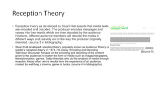 Reception Theory
• Reception theory as developed by Stuart Hall asserts that media texts
are encoded and decoded. The producer encodes messages and
values into their media which are then decoded by the audience.
However, different audience members will decode the media in
different ways and possibly not in the way the producer originally
intended. (source 3 in bibliography)
• Stuart Hall developed reception theory, popularly known as Audience Theory or
reader’s reception theory, in 1973. His essay ‘Encoding and Decoding
Television Discourse’ focuses on the encoding and decoding of the content
given to the audience no matter the form of media such as magazines/papers,
television/radios, games. Today theorists who do the analysis of media through
reception theory often derive results from the experience of an audience
created by watching a cinema, game or books. (source 4 in bibliography)
(Source 3)
 