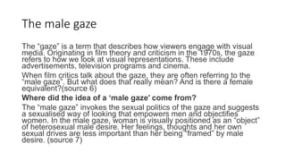 The male gaze
The “gaze” is a term that describes how viewers engage with visual
media. Originating in film theory and criticism in the 1970s, the gaze
refers to how we look at visual representations. These include
advertisements, television programs and cinema.
When film critics talk about the gaze, they are often referring to the
“male gaze”. But what does that really mean? And is there a female
equivalent?(source 6)
Where did the idea of a ‘male gaze’ come from?
The “male gaze” invokes the sexual politics of the gaze and suggests
a sexualised way of looking that empowers men and objectifies
women. In the male gaze, woman is visually positioned as an “object”
of heterosexual male desire. Her feelings, thoughts and her own
sexual drives are less important than her being “framed” by male
desire. (source 7)
 