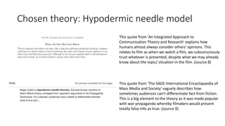 Chosen theory: Hypodermic needle model
This quote from 'An Integrated Approach to
Communication Theory and Research' explains how
humans almost always consider others' opinions. This
relates to film as when we watch a film, we subconsciously
trust whatever is presented, despite what we may already
know about the topic/ situation in the film. (source 8)
This quote from 'The SAGE International Encyclopaedia of
Mass Media and Society' vaguely describes how
sometimes audiences can't differentiate fact from fiction.
This is a big element to the theory as it was made popular
with war propaganda whereby filmakers would present
totally false info as true. (source 9)
 