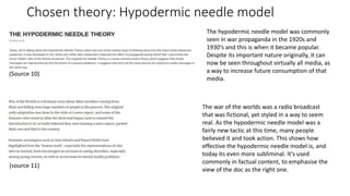 Chosen theory: Hypodermic needle model
(Source 10)
(source 11)
The hypodermic needle model was commonly
seen in war propaganda in the 1920s and
1930's and this is when it became popular.
Despite its important nature originally, it can
now be seen throughout virtually all media, as
a way to increase future consumption of that
media.
The war of the worlds was a radio broadcast
that was fictional, yet styled in a way to seem
real. As the hypodermic needle model was a
fairly new tactic at this time, many people
believed it and took action. This shows how
effective the hypodermic needle model is, and
today its even more subliminal. It's used
commonly in factual content, to emphasise the
view of the doc as the right one.
 