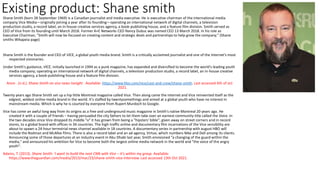 Existing product: Shane smith
Shane Smith (born 28 September 1969) is a Canadian journalist and media executive. He is executive chairman of the international media
company Vice Media—originally joining a year after its founding—operating an international network of digital channels, a television
production studio, a record label, an in-house creative services agency, a book-publishing house, and a feature film division. Smith served as
CEO of Vice from its founding until March 2018. Former A+E Networks CEO Nancy Dubuc was named CEO 13 March 2018. In his role as
Executive Chairman, "Smith will now be focused on creating content and strategic deals and partnerships to help grow the company." (Shane
smiths Wikapeia page)
Shane Smith is the founder and CEO of VICE, a global youth media brand. Smith is a critically acclaimed journalist and one of the Internet's most
respected visionaries.
Under Smith's guidance, VICE, initially launched in 1994 as a punk magazine, has expanded and diversified to become the world's leading youth
media company; operating an international network of digital channels, a television production studio, a record label, an in-house creative
services agency, a book-publishing house and a feature film division.
Anon . (n.d.). Shane Smith on vice news tonight . Available: https://www.hbo.com/vice/cast-and-crew/shane-smith. Last accessed 6th of oct
2021.
Twenty years ago Shane Smith set up a hip little Montreal magazine called Vice. Then along came the internet and Vice reinvented itself as the
edgiest, wildest online media brand in the world. It's staffed by twentysomethings and aimed at a global youth who have no interest in
mainstream media. Which is why he is courted by everyone from Rupert Murdoch to Google.
Vice has come an awful long way from its origins as a free and underground music magazine in Smith's native Montreal 20 years ago. He
created it with a couple of friends – having persuaded the city fathers to let them take over an earnest community title called the Voice. In
the two decades since Vice dropped its middle "o" it has grown from being a "hipsters' bible", given away on street corners and in record
stores, to a global brand with offices in 34 countries. The high-traffic online and documentary film incarnations of the Vice sensibility are
about to spawn a 24-hour terrestrial news channel available in 18 countries. A documentary series in partnership with august HBO will
include the Rodman and McAfee films. There is also a record label and an ad agency, Virtue, which numbers Nike and Dell among its clients.
Announcing some of those departures at an industry event in Abu Dhabi last year, Smith envisioned "a changing of the guard within the
media," and announced his ambition for Vice to become both the largest online media network in the world and "the voice of the angry
youth".
Adams, T. (2013). Shane Smith: 'I want to build the next CNN with Vice – it's within my grasp. Available:
https://www.theguardian.com/media/2013/mar/23/shane-smith-vice-interview. Last accessed 13th Oct 2021.
 