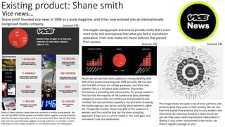 Existing product: Shane smith
Vice news...
Shane smith founded vice news in 1994 as a punk magazine, and it has now evolved into an internationally
recognised media company.
Vice targets young people and aims to provide media that’s much
more niche and controversial than what you find in mainstream
pubicatons. From vices media kit I found statistics that present
their success.
Above we can see that vices audience is mostly wealthy, with
39% of the audience earning over 100k annually. We can also
see that 44% of them are college graduates, and these two
statistics tell us a lot about vices audience. Vice prides
themselves in providing alternative media, for young creatives.
The fact that the majority of the audience at least attended
college/uni proves they are intellectual and probably broad
minded. Vice also promotes equality a lot, and when browsing
the home page you see various articles about women's rights
etc. The gender statistic shows that 64% of the audience is
women, and this could be due too the more accepting
approach. A big issue in current media is 'the male gaze' and
vice doesn’t use that whatsoever.
Some of these statistics show how vices audience is mostly young people. We
can see that 60% of them viewed via mobile, which suggests a young audience
and also the topics they cover, such as music and food. Also, the fact that they
had such vast youtube views suggests a young audience, as youtube is a fairy
new way to access media compared to conventional ways like newspapers.
This image shows the wide array of vices partners, and
presents what they cover in their articles. We can see
from the brands they endorse that its very modern and
alternative. By indorsing thrasher, a skate brand, we
can see they cover topics mainstream media doesn’t.
Skating is very under represented in the media, yet
there's regular coverage on vice.
(source 14)
(source 14)
(source 14)
 
