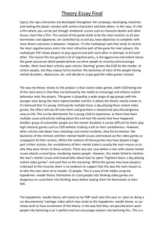 Theory Essay Final
(npcs), the npcs characters are developed throughout the campaign, developing storylines
and making the player connect with certain characters and hate others. In this way, it’s like
a film where you can be put through emotional scenes such as character deaths and other
losses, much like a film. This section of the game tends to be the most realistic as all your
teammates and opponents are controlled by ai and you have objectives to complete with
story driven cutscenes in between. However, it’s the multiplayer part that tends to receive
the most negative press and is the most attractive part of the game for most players, the
multiplayer PvP allows players to play against and with each other in attempts to kill each
other. The reason this has gained a lot of negative press, is the aggressive and violent nature
the game possesses which people believe can drive people to insanity and encourage
murder, there have been articles upon articles ‘blaming’ games like COD for the murder of
certain people, but they always fail to mention the backstory of most of the people having
mental disorders, depression, etc. and decide to scape goat the video games instead.
The way my theory relates to the product is that violent video games, (with COD being one
of the main ones) is that they are believed by the media to encourage and enforce violent
behaviour onto the players. The game is played by a wide range of age groups with the
younger ones being the most impressionable and this is where the theory mainly comes in.
It’s believed that if a young child spends multiple hours a day playing these violent video
games, the effect will rub off onto them and give them a skewed and possibly dangerous
view on life. This can be detrimental for a young child to experience as there have been
multiple cases and articles talking about this and real-life events that have happened.
Another group of vulnerable people are the mental disabled. It can be difficult for them play
high intensity games such as COD without it taking a toll on their unstableness. However,
when articles talk about mass shootings and similar incidents, they fail to mention the
backstory of the criminal and their mental health issues and instead use the video games as
scapegoats for their actions. Whilst the violence of these games may have played a huge
part in their actions, the unstableness of their mental state is usually the main reason as to
why they were driven to these actions. There was one case where a man with severe mental
issues attacks a naval base, murdering twelve people. However, the media failed to mention
the man’s mental issues and instead talks about how he spent “Eighteen hours a day playing
violent video games” and used that as the reasoning. Whilst the games may have played a
small part to this insanity, there is no evidence to support that this was the main reason as
to why this man went on to murder 12 people. This is a way of the media using the
hypodermic needle theory themselves to scare people into thinking video games are
dangerous to scare them into thinking twice before buying them for themselves or their
kids.
The hypodermic needle theory will relate to my FMP work later this year as I plan on doing a
car documentary/ montage video which may relate to the hypodermic needle theory as car
shows tend to have an element of this theory in the way that they can possibly brain wash
people into believing a car is perfect and can encourage viewers into believing this. This is a
 