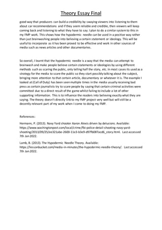 Theory Essay Final
good way that producers can build a credibility by swaying viewers into listening to them
about car recommendations and if they seem reliable and credible, then viewers will keep
coming back and listening to what they have to say. I plan to do a similar systemto this in
my FMP work. This shows how the hypodermic needle can be used in a positive way rather
than just brainwashing people into believing a certain statement or ideology. This will be
useful to incorporate as it has been proved to be effective and work in other sources of
media such as news articles and other documentaries.
So overall, I learnt that the hypodermic needle is a way that the media can attempt to
brainwash and make people believe certain statements or ideologies by using different
methods such as scaring the public, only telling half the story, etc. In most cases its used as a
strategy for the media to scare the public so they start possibly talking about the subject,
bringing more attention to that certain article, documentary or whatever it is. The example I
looked at (Call of Duty) has been seen multiple times in the media usually receiving bad
press as certain journalists try to scare people by saying that certain criminal activities were
committed due to a direct result of the game whilst failing to include a lot of other
supporting information. This is to influence the readers into believing exactly what they are
saying. The theory doesn’t directly link to my FMP project very well but will still be a
decently relevant part of my work when I come to doing my FMP.
References:
Hermann, P. (2013). Navy Yard shooter Aaron Alexis driven by delusions. Available:
https://www.washingtonpost.com/local/crime/fbi-police-detail-shooting-navy-yard-
shooting/2013/09/25/ee321abe-2600-11e3-b3e9-d97fb087acd6_story.html. Last accessed
7th Jan 2022.
Lamb, B. (2013). The Hypodermic Needle Theory. Available:
https://lessonbucket.com/media-in-minutes/the-hypodermic-needle-theory/. Last accessed
7th Jan 2022.
 