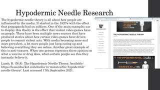 Hypodermic Needle Research
The hypodermic needle theory is all about how people are
influenced by the media. It started in the 1920’s with the effect
that propaganda had on soldiers. One of the main examples use
to display this theory is the effect that violent video games have
on people. There have been multiple news sources that have
produced stories about how certain video games have driven
people to commit violent acts. With media becoming more and
more prevalent, a lot more people just keep eating up and
believing everything they see online. Another great example of
this is anti-vaxxers. When one person expresses there opinion on
what a vaccine or drug does, when certain people see this they
instantly believe it.
Lamb, B. (N/A). The Hypodermic Needle Theory. Available:
https://lessonbucket.com/media-in-minutes/the-hypodermic-
needle-theory/. Last accessed 17th September 2021.
 