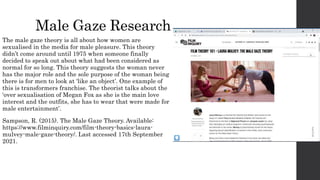 Male Gaze Research
The male gaze theory is all about how women are
sexualised in the media for male pleasure. This theory
didn’t come around until 1975 when someone finally
decided to speak out about what had been considered as
normal for so long. This theory suggests the woman never
has the major role and the sole purpose of the woman being
there is for men to look at ‘like an object’. One example of
this is transformers franchise. The theorist talks about the
‘over sexualisation of Megan Fox as she is the main love
interest and the outfits, she has to wear that were made for
male entertainment’.
Sampson, R. (2015). The Male Gaze Theory. Available:
https://www.filminquiry.com/film-theory-basics-laura-
mulvey-male-gaze-theory/. Last accessed 17th September
2021.
 