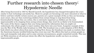 Further research into chosen theory:
Hypodermic Needle
After being discovered in 1927 by Harold Laswell, the hypodermic has changed throughout the years
similar to how technology and media has. However, people are becoming a lot more educated on what to
believe and how reliable certain sources are, parents are a great example of this as they are becoming
more aware, they are then restricting children from certain things to stop them from being
brainwashed by things they see online, this is extremely important as children are the most
impressionable so by stopping them seeing certain things, they won't be as likely to be brainwashed.
The name of the theory suggests that your being injected by information that you might not
understand, this allows people to inject random, false facts into your brain. A popular example of this
was the War of the Worlds radio broadcast in 1938. The broadcast was a radio adaption of H.G.Wells
book which was about aliens from mars invading New Jersey, the broadcast was made so realistic that
the Americans became terrified believing this event was real. The effects this had on certain people as
riots and stampedes took place and in some extreme circumstances, people committed suicide. This was
not Wells intention at all and just shows the effect the hypodermic needle can have on certain,
impressionable people.
 