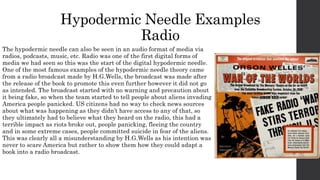 Hypodermic Needle Examples
Radio
The hypodermic needle can also be seen in an audio format of media via
radios, podcasts, music, etc. Radio was one of the first digital forms of
media we had seen so this was the start of the digital hypodermic needle.
One of the most famous examples of the hypodermic needle theory came
from a radio broadcast made by H.G.Wells, the broadcast was made after
the release of the book to promote this even further however it did not go
as intended. The broadcast started with no warning and precaution about
it being fake, so when the team started to tell people about aliens invading
America people panicked. US citizens had no way to check news sources
about what was happening as they didn’t have access to any of that, so
they ultimately had to believe what they heard on the radio, this had a
terrible impact as riots broke out, people panicking, fleeing the country
and in some extreme cases, people committed suicide in fear of the aliens.
This was clearly all a misunderstanding by H.G.Wells as his intention was
never to scare America but rather to show them how they could adapt a
book into a radio broadcast.
 