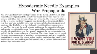 Hypodermic Needle Examples
War Propaganda
War propaganda is where the hypodermic needle theory all started. In 1927
Harold Lasswell produced the hypodermic needle theory and wrote a book
about it and it has now become a huge part of media. The reason it's called a
needle is because the theory suggests that the media is being injected into
you, this was very useful in world war one as people had never experienced
anything like this before, so they believed everything the government was
saying. They targeted the weak minded as they are the easiest to influence
and needed recruits to the army. People were still new to this concept of the
hypodermic needle theory, so they weren’t aware of the governments tactics
and fell for the propaganda most of the time. The poster shown here is one of
the most famous examples of world war one propaganda as it was one of the
most effective posters. The poster makes you feel special as they specify ‘you’,
singling you out and making you feel needed, a lot of citizens feel for this and
went to sign up for the army.
 