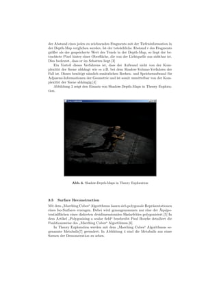 der Abstand eines jeden zu zeichnenden Fragments mit der Tiefeninformation in
der Depth-Map verglichen werden. Ist der tats¨chliche Abstand r des Fragments
                                               a
gr¨ßer als der gespeicherte Wert des Texels in der Depth-Map, so liegt der be-
  o
trachtete Pixel hinter einer Oberﬂ¨che, die von der Lichtquelle aus sichtbar ist.
                                   a
Dies bedeutet, dass er im Schatten liegt.[3]
    Ein Vorteil dieses Verfahrens ist, dass der Aufwand nicht von der Kom-
plexit¨t der Szene abh¨ngt wie es z.B. bei dem Shadow-Volume-Verfahren der
       a                a
Fall ist. Dieses ben¨tigt n¨mlich zus¨tzlichen Rechen- und Speicheraufwand f¨r
                    o      a         a                                        u
Adjazenz-Informationen der Geometrie und ist somit unmittelbar von der Kom-
plexit¨t der Szene abh¨ngig.[4]
       a                a
    Abbildung 3 zeigt den Einsatz von Shadow-Depth-Maps in Theory Explora-
tion.




               Abb. 3. Shadow-Depth-Maps in Theory Exploration




3.5   Surface Reconstruction
Mit dem Marching Cubes“ Algorithmus lassen sich polygonale Repr¨sentationen
                                                                   a
          ”                                                             ¨
eines Iso-Surfaces erzeugen. Dabei wird genaugenommen nur eine der Aquipo-
tentialﬂ¨chen eines diskreten dreidimensionalen Skalarfeldes polygonisiert.[5] In
        a
dem Artikel Polygonising a scalar ﬁeld“ beschreibt Paul Bourke detailiert die
             ”
Funktionsweise des Marching Cubes“ Algortihmus.[6]
                    ”
    In Theory Exploration werden mit dem Marching Cubes“ Algorithmus so-
                                            ”
genannte Metaballs[7] gerendert. In Abbildung 4 sind die Metaballs aus einer
Szenen der Demonstration zu sehen.
 