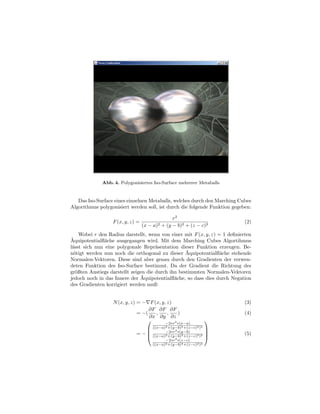 Abb. 4. Polygonisiertes Iso-Surface mehrerer Metaballs


   Das Iso-Surface eines einzelnen Metaballs, welches durch den Marching Cubes
Algorithmus polygonisiert werden soll, ist durch die folgende Funktion gegeben:

                                                    r2
                  F (x, y, z) =                                              (2)
                                  (x −   a)2   + (y − b)2 + (z − c)2
     Wobei r den Radius darstellt, wenn von einer mit F (x, y, z) = 1 deﬁnierten
¨
Aquipotentialﬂ¨che ausgegangen wird. Mit dem Marching Cubes Algortihmus
               a
l¨sst sich nun eine polygonale Repr¨sentation dieser Funktion erzeugen. Be-
 a                                    a
  o                                                ¨
n¨tigt werden nun noch die orthogonal zu dieser Aquipotentialﬂ¨che stehende
                                                                   a
Normalen-Vektoren. Diese sind aber genau durch den Gradienten der verwen-
deten Funktion des Iso-Surface bestimmt. Da der Gradient die Richtung des
gr¨ßten Anstiegs darstellt zeigen die durch ihn bestimmten Normalen-Vektoren
   o
                                ¨
jedoch noch in das Innere der Aquipotentialﬂ¨che, so dass dies durch Negation
                                              a
des Gradienten korrigiert werden muß:


                  N (x, y, z) = − F (x, y, z)                                (3)
                                   ∂F ∂F ∂F
                              = −(   ,     ,    )                            (4)
                                   ∂x ∂y ∂z
                                             2                       
                                                −2∗r ∗(x−a)
                                                2       3       2 2
                                  ((x−a)−2∗r2 ∗(y−b)
                                           +(y−b) +(z−c) )
                                                              
                             = −  ((x−a)2 +(y−b)3 +(z−c)2 )2 
                                                                           (5)
                                              2
                                               −2∗r ∗(z−c)
                                         ((x−a)2 +(y−b)3 +(z−c)2 )2
 