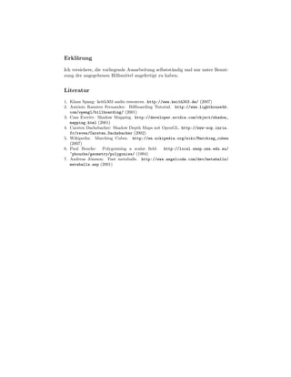 Erkl¨rung
    a

Ich versichere, die vorliegende Ausarbeitung selbstst¨ndig und nur unter Benut-
                                                     a
zung der angegebenen Hilfsmittel angefertigt zu haben.


Literatur
1. Klaus Spang: keith303 audio resources. http://www.keith303.de/ (2007)
2. Ant´nio Ramires Fernandes: Billboarding Tutorial. http://www.lighthouse3d.
       o
   com/opengl/billboarding/ (2001)
3. Cass Everitt: Shadow Mapping. http://developer.nvidia.com/object/shadow_
   mapping.html (2001)
4. Carsten Dachsbacher: Shadow Depth Maps mit OpenGL. http://www-sop.inria.
   fr/reves/Carsten.Dachsbacher (2002)
5. Wikipedia: Marching Cubes. http://en.wikipedia.org/wiki/Marching_cubes
   (2007)
6. Paul Bourke: Polygonising a scalar ﬁeld. http://local.wasp.uwa.edu.au/
   ~pbourke/geometry/polygonise/ (1994)
7. Andreas J¨nsson: Fast metaballs. http://www.angelcode.com/dev/metaballs/
             o
   metaballs.asp (2001)
 