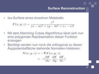 Surface Reconstruction

• Iso-Surface eines einzelnen Metaballs:



• Mit dem Marching Cubes Algortihmus lässt sich nun
  eine polygonale Repräsentation dieser Funktion
  erzeugen
• Benötigt werden nun noch die orthogonal zu dieser
  Äquipotentialfläche stehende Normalen-Vektoren:




                                                      10
 