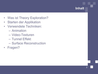 Inhalt

• Was ist Theory Exploration?
• Starten der Applikation
• Verwendete Techniken:
   – Animation
   – Video-Texturen
   – Tunnel Effekt
   – Surface Reconstruction
• Fragen?




                                         2
 