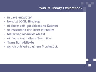 Was ist Theory Exploration?

•   in Java entwickelt
•   benutzt JOGL-Bindings
•   sechs in sich geschlossene Szenen
•   selbstlaufend und nicht-interaktiv
•   fester sequenzieller Ablauf
•   einfache und höhere Techniken
•   Transitions-Effekte
•   synchronisiert zu einem Musikstück




                                                       3
 