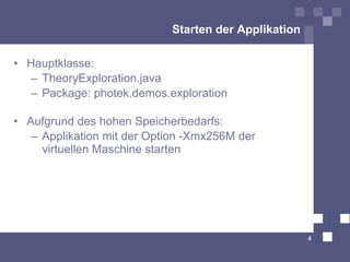 Starten der Applikation

• Hauptklasse:
   – TheoryExploration.java
   – Package: photek.demos.exploration

• Aufgrund des hohen Speicherbedarfs:
   – Applikation mit der Option -Xmx256M der
     virtuellen Maschine starten




                                                      4
 
