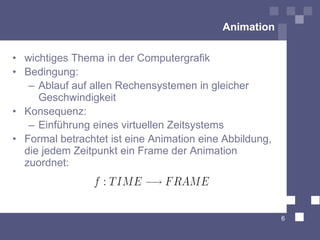 Animation

• wichtiges Thema in der Computergrafik
• Bedingung:
   – Ablauf auf allen Rechensystemen in gleicher
     Geschwindigkeit
• Konsequenz:
   – Einführung eines virtuellen Zeitsystems
• Formal betrachtet ist eine Animation eine Abbildung,
  die jedem Zeitpunkt ein Frame der Animation
  zuordnet:




                                                         6
 
