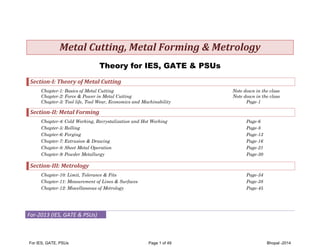 Metal	Cutting,	Metal	Forming	&	Metrology		
Theory for IES, GATE & PSUs
Section‐I:	Theory	of	Metal	Cutting	
Chapter-1: Basics of Metal Cutting
Chapter-2: Force & Power in Metal Cutting
Chapter-3: Tool life, Tool Wear, Economics and Machinability

Note down in the class
Note down in the class
Page-1

Section‐II:	Metal	Forming	
Chapter-4: Cold Working, Recrystalization and Hot Working
Chapter-5: Rolling
Chapter-6: Forging
Chapter-7: Extrusion & Drawing
Chapter-8: Sheet Metal Operation
Chapter-9: Powder Metallurgy

Page-6
Page-8
Page-13
Page-16
Page-21
Page-30

Section‐III:	Metrology	
Chapter-10: Limit, Tolerance & Fits
Chapter-11: Measurement of Lines & Surfaces
Chapter-12: Miscellaneous of Metrology

Page-34
Page-38
Page-45

For‐2013 (IES, GATE & PSUs) 
 

For IES, GATE, PSUs

Page 1 of 49

Bhopal -2014

 