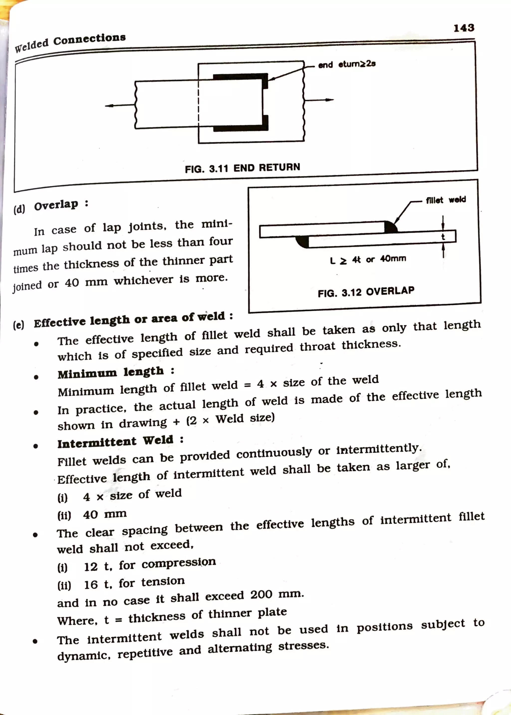 wetded connections
143
end etum~2a
FIG. 3.11 END RETURN
(d) overlap : flllet weld
In case of lap Joints, the mini-
mum lap should not be less than four
umes the thickness of the thinner part
Joined or 40 mm whichever is more.
(e) Effective length or area of weld:
t
L ~ 4t or '40mm
FIG. 3.12 OVERLAP
• The effective length of fillet weld shall be taken as only that length
which ts of specified size and required throat thickness.
• Minimum length :
Minimum length of fillet weld = 4 x size of the weld
• In practice, the actual length of weld is made of the effecttve length
shown tn drawing + (2 x Weld size)
• Intermittent Weld :
Fillet welds can be provided continuously or intermittently.
·Effective length of intermittent weld shall be taken as larger of,
(i) 4 x size of weld
(ii) 40 mm
• The clear spacing between the effective lengths of intermittent fillet
weld shall not exceed,
(i) 12 t, for compressi.on
(ti) 16 t, for tension
and in no case ft shall exceed 200 mm.
Where, t = thickness of thinner plate
• The intermittent welds shall not be used in positions subject to
dynamic, repetitive and alternating stresses.
 