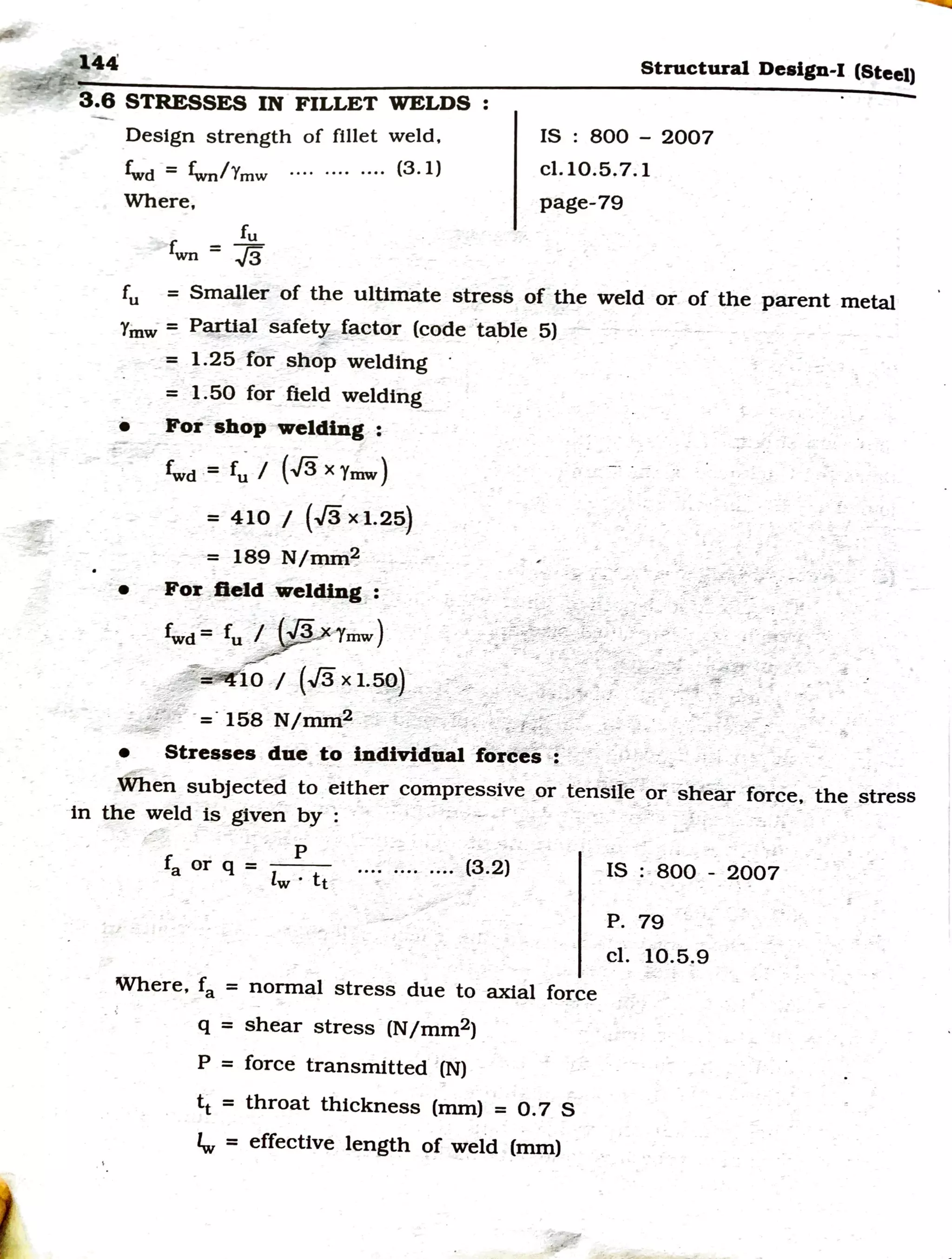 1fl:P:
Structural Design-I (Steel)
-3.6 STRESSES IN FILLET WELDS :
Design strength of fillet weld.
f°wd = fwr/Ymw ···· ···· ···· (3 . l)
Where,
IS : 800 - 2007
cl.10.5.7.1
page-79
fu
fwn = J3
fu = Smaller of the ultimate stress of the weld or of the parent metal
Yinw = P~al -safety;,: !~ctor (code ·table 5) ~ - ·
- ~
-_ = 1.25 for shop welding
= 1.50 for field welding
• For -shop welding :
~~ -= f~ / {.Js X Ymw}
=:= 410 / (J'3 X 1.25)
= 189 N/mm~
,. - ;: -
- : ;_,, ;:-_ -;_:. ~ -,. -'· ;..,., '. ... .. -- - : _. ..
fw;;;~:~)•.·..·,,;,l'~~?{./::;~~tL/~_-
.. ~----- - '7---:: ,.v_ ~- .. ~.::-- -- •
•• For ,field wel~g. : -
~--JS-=-158 N/mm~ -- < ;_<~-:~-t:-, ::~--t-.t-~~~ :_/'. >~ -,:._, ·>J•: ---
• Stresses due to individual 'ftircei·-
-r·- -~3
-'.: - ~·-
-- -
When subjected to .~ither C<?mpressive _
or tei{sift{-::?r_
-iiliei~r -force·. the stress
in the weld is given by -: : - -- -- =- _ ; - --" - -~: ·=. ~- -
p
fa or q =
lw · tt _
-(3.2)
Where, fa = normal stress due to axial force
q = shear stress -(N/mm2) _
P = force transmitted '(N)
tt = throat thickness (mm) = 0.7 S
'w = effective length of weld (mm)
IS :-800 - 2007
P. 79
er. 10.5.9
 