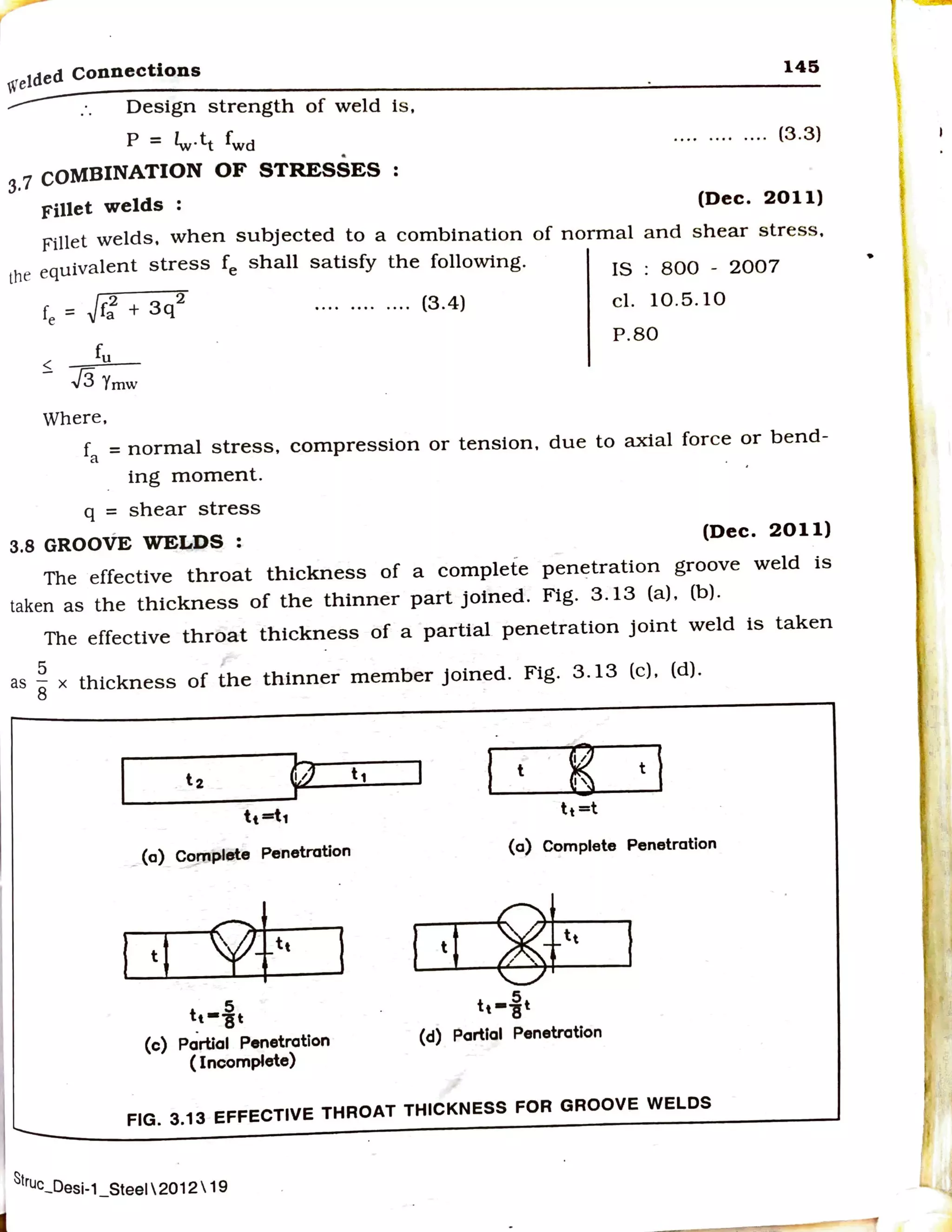 welded Connections
Design strength of weld is ,
p = lw·tt fwd
3.7 COMBINATION OF STRESSES
Fillet welds :
145
.. .. .. .. ... . (3.3)
(Dec. 2011)
Fillet welds, when subjected to a combination of normal and shear stress.
the equivalent stress fe shall satisfy the following.
fe = Jr; + 3q
2
....... . .... (3.4)
fu
<
- .J3 Ymw
Where,
IS : 800 - 2007
cl. 10.5. 10
P.80
fa = normal stress, compression or tension. due to axial force or bend-
ing moment.
q = shear stress
3.8 GROOVE WELDS : (Dec. 2011)
The effective throat thickness of a complete penetration groove weld is
taken as the thickness of the thinner part joined. Fig. 3.13 (a). (b).
The effective throat thickness of a partial penetration joint weld is taken
5 ,
as
8 x thickness of the thinner member Joined. Fig. 3.13 (c). (d).
t2
41 t1
1
t
~ t
I
tt=t1
lt =t
- (a) Co,JT1pl.,te Penetration (a) Complete Penetration
l ti 9ft, I ti 8ft, f
5
tt--st
5
lt -"Bt
(c) Partial Penetration (d) Partial Penetration
( Incomplete)
FIG. 3.13 EFFECTIVE THROAT THICKNESS FOR GROOVE WELDS
S
!ruc_Desi-1 Steel  2012  19
• -
I~
 