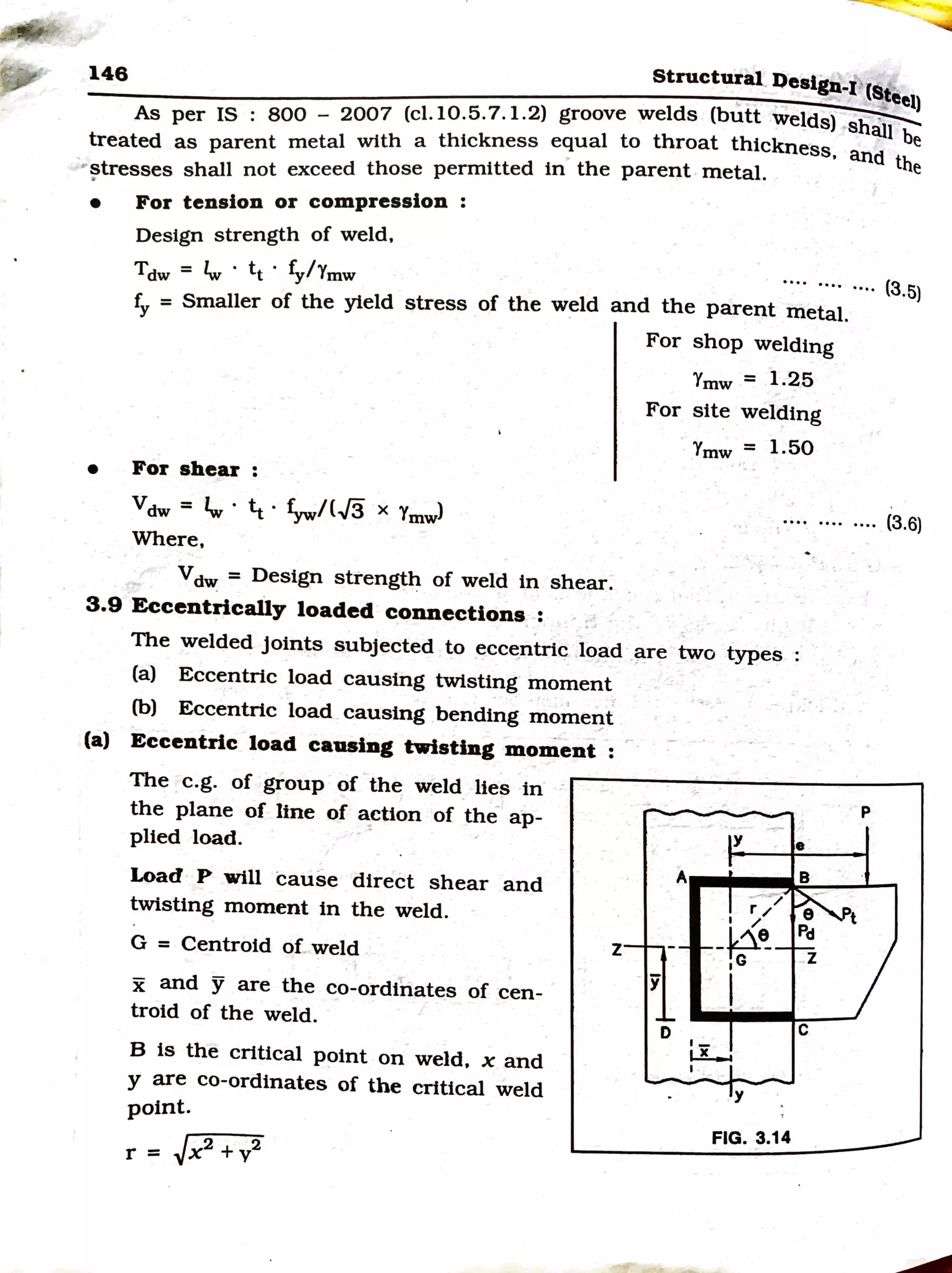 146 Structural.l)eslgn.1 (S
--------------:--:-:-=--::.-::-=:~=-:=--=:;--:;:-:~::--=-~=-....::tee1)
As per IS : BOO_ 2007 (cl.10.5.7.1.2) groove welds (butt welds) sh~
treated as parent metal with a thickness equal to throat thickness, and the
..stresses shall not exceed those permitted in the parent metal. e
.
• For tension or compression :
Design strength of weld,
Tdw = fw · tt · fy/Ymw
fy = Smaller of the yield stress of the weld
••. · ..•..•.. (3,5)
and the parent metal.
• For shear :
vdw = 1w. ¼. f.,w/CJ3 X Ymwl
Where,
Vdw: = Design strength of weld in shear.
3.9 Eccentrically loaded connections :
For shop welding
Ymw = 1.25
For site welding
Ymw = 1.50
•••• ••·· .... (3.6)
The welded joints subjected to ecce_ntric .load ~re two types
(a) Eccentric load causing twisting· moment
(b) Eccentric load causing bending momel}-t
(a) Eccentric load causing twisting moment :
The e.g. of group of the weld_lies in·
the plane of line of a:ction of the ap-
plied load.
Load P will cause direct shear and
twisting moment in the weld.
G = Centroid of weld
x and Y are the co-ordinates of cen-
troid of the weld.
B is the critical point on weld, x and
y are co-ordinates of the critical weld
point.
r = [x2
+ v2
z
y
D ,_
y
----~
r/
I /
•
-h?-~
· 1G . Z
I
C
~
I
y
FIG. 3.14
p
t
 
