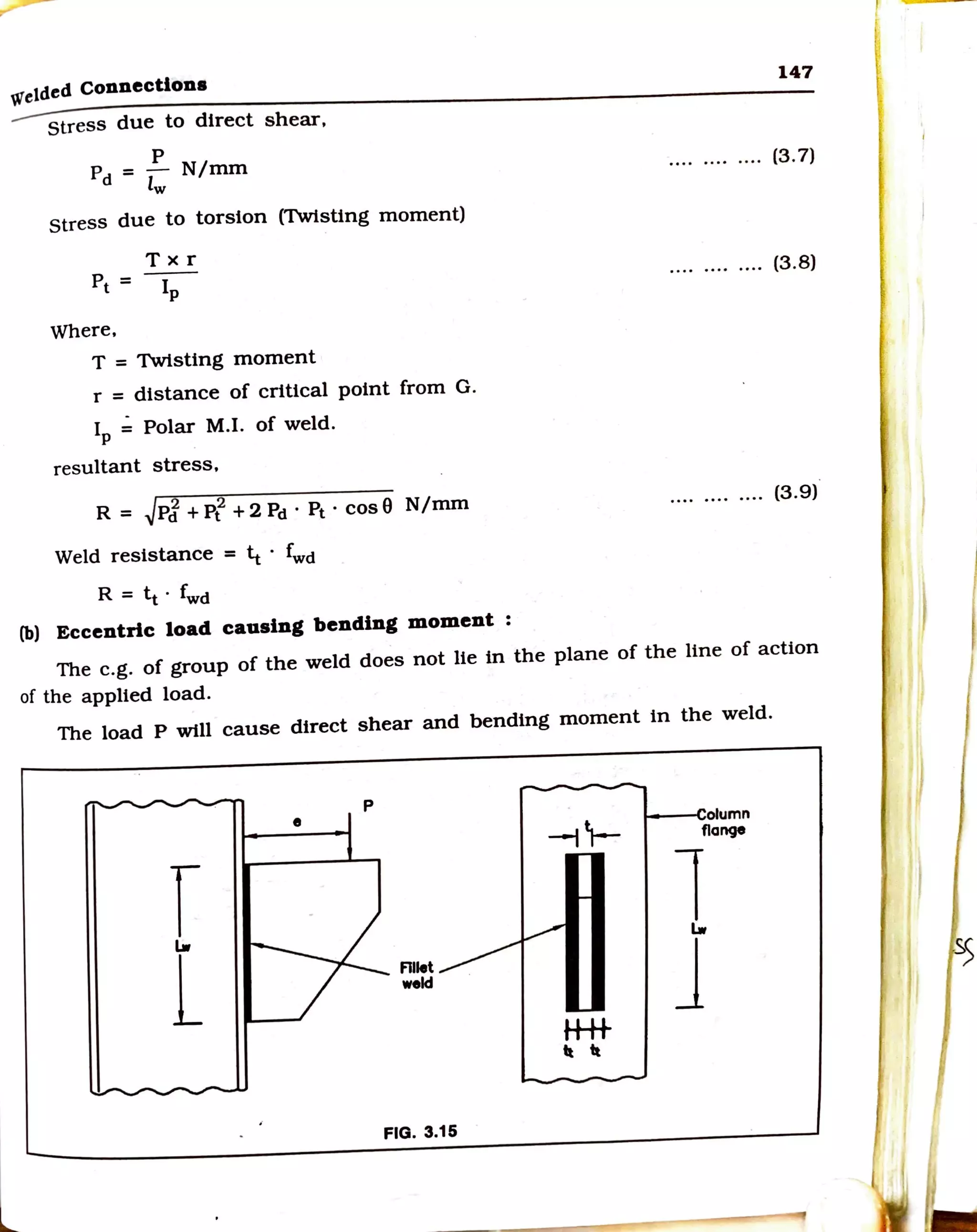 wetded Connections
stress due to direct shear,
p
Pd= - N/mm
lw
stress due to torsion (Twisting moment)
Txr
pt= Ip
Where,
T = Twisting moment
r = distance of critical point from G.
IP = Polar M.I. of weld.
resultant stress,
R = .JpJ + Pf +2 Pd· Pt· cos0 N/mm
Weld resistance = 4 · fwd
R = tt. fwd
(b) Eccentric load causing bending moment :
147
............ (3. 7)
.... .... .... (3.8)
(3.9)
The e.g. of group of the weld does not lie in the plane of the line of action
of the applied load.
The load P will cause direct shear and bending moment in the weld.
•
r
a..
l
p
Flllet
nld
FIG. 3.15
H-H-
1t 1t
t---•column
flange
la..
J
I
 