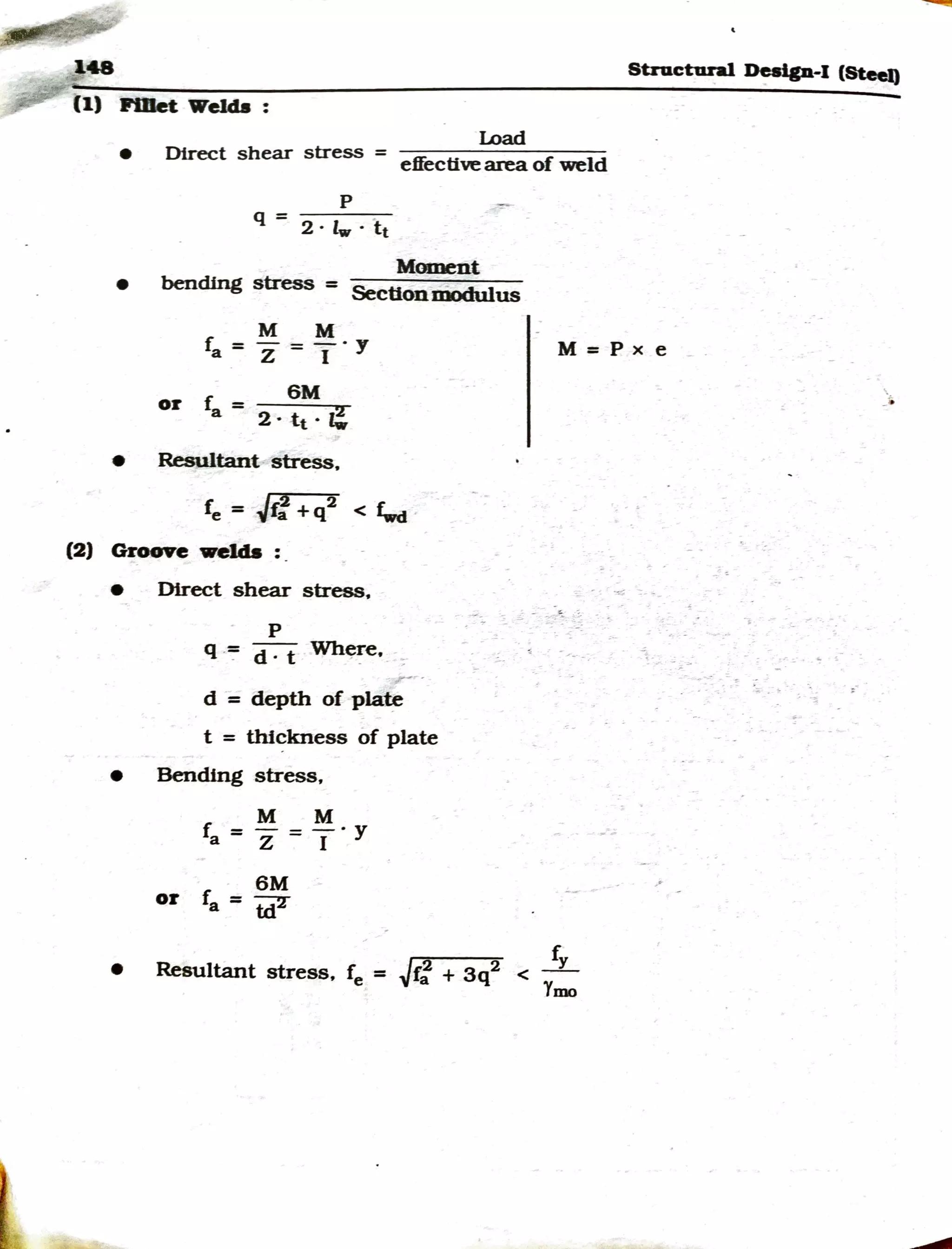 L
148 Structural »e.lp-1 (Steel)
(1) P111et Welda :
•
Load
Direct shear stress = effectivearea of weld
p
q = 2 · lw · f:t
Moment
• bending stress = Secttonmodulus
M M
fa=z=T·y M = p x e
6M
or fa = 2 . tt . z!
• Resultant stress.
/2 2 f'_
re= ~fa +q < ~
(2) Groove welds : .
• Direct shear stress.
p
q -=:= d . t Wh~~e.
d = depth of p~
t = thickness of plate
• Bending stress,
M M
ra = z = T. y
6M
or fa= td2
• fy
f /f2 + 3q2 < -
Resultant stress, e = iJ a Ymo
 