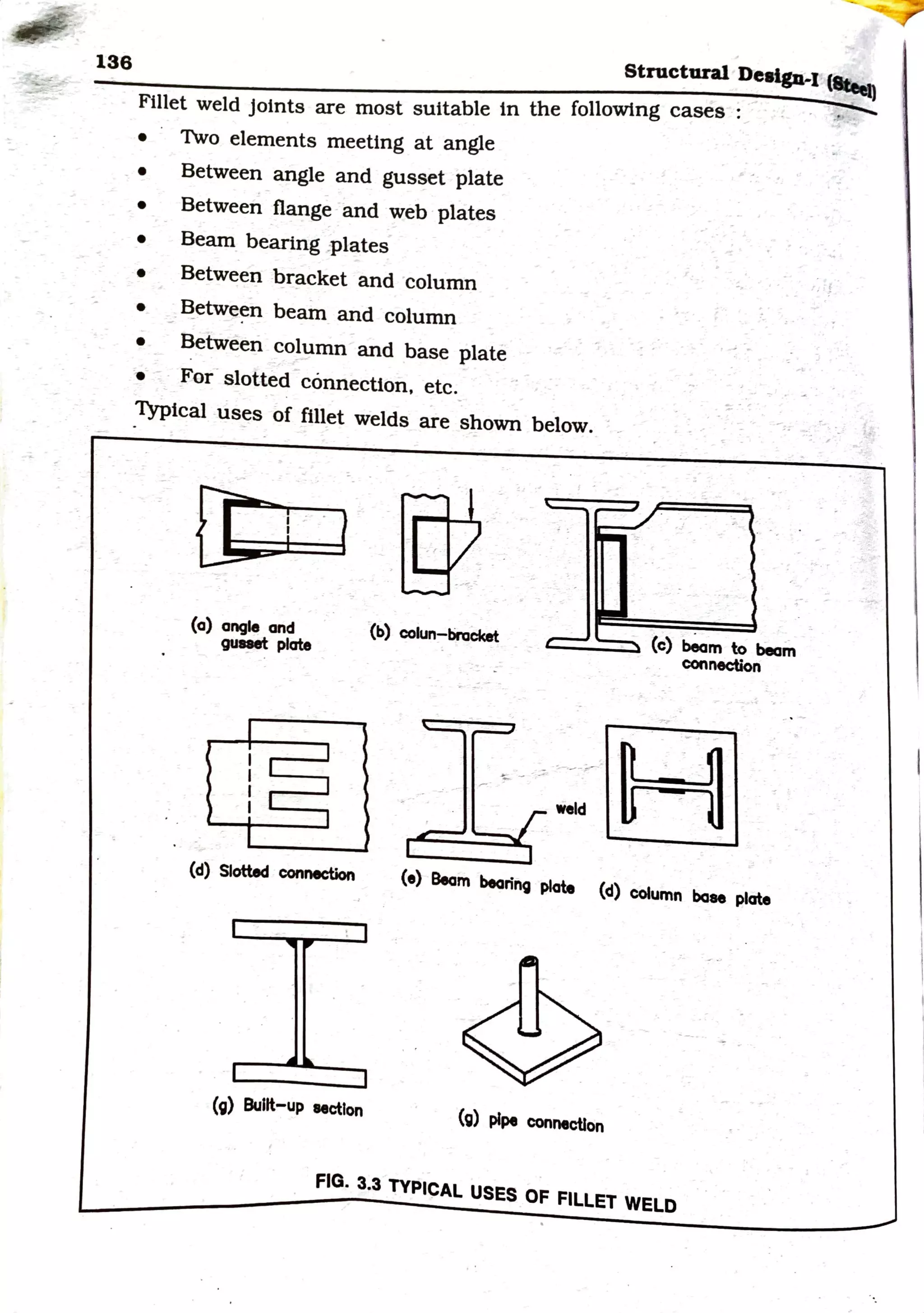 ~
136 Structural Design-I (lteet)
Fillet weld joints are most suitable in the following cases :
• 1vo elements meeting at angle
• Between angle and gusset plate
• Between flange and web plates
• Beam bearing :plates
• Between bracket and column
• Between beam and column
• Between column and base plate
• For slotted connection, etc.
Typical us~s of fillet welds are shown below.
(a) angle and
guaet: plate
(b) colun-braeket ____. (c) beam to beam
connection
weld
H
(d) Slotted connection (e) Beam bearing plate (d) column base plate
(g) aunt-up eectlon
(g) pipe connection
FIG. 3.3 TYPICAL USES OF FILLET WELD
. !
 