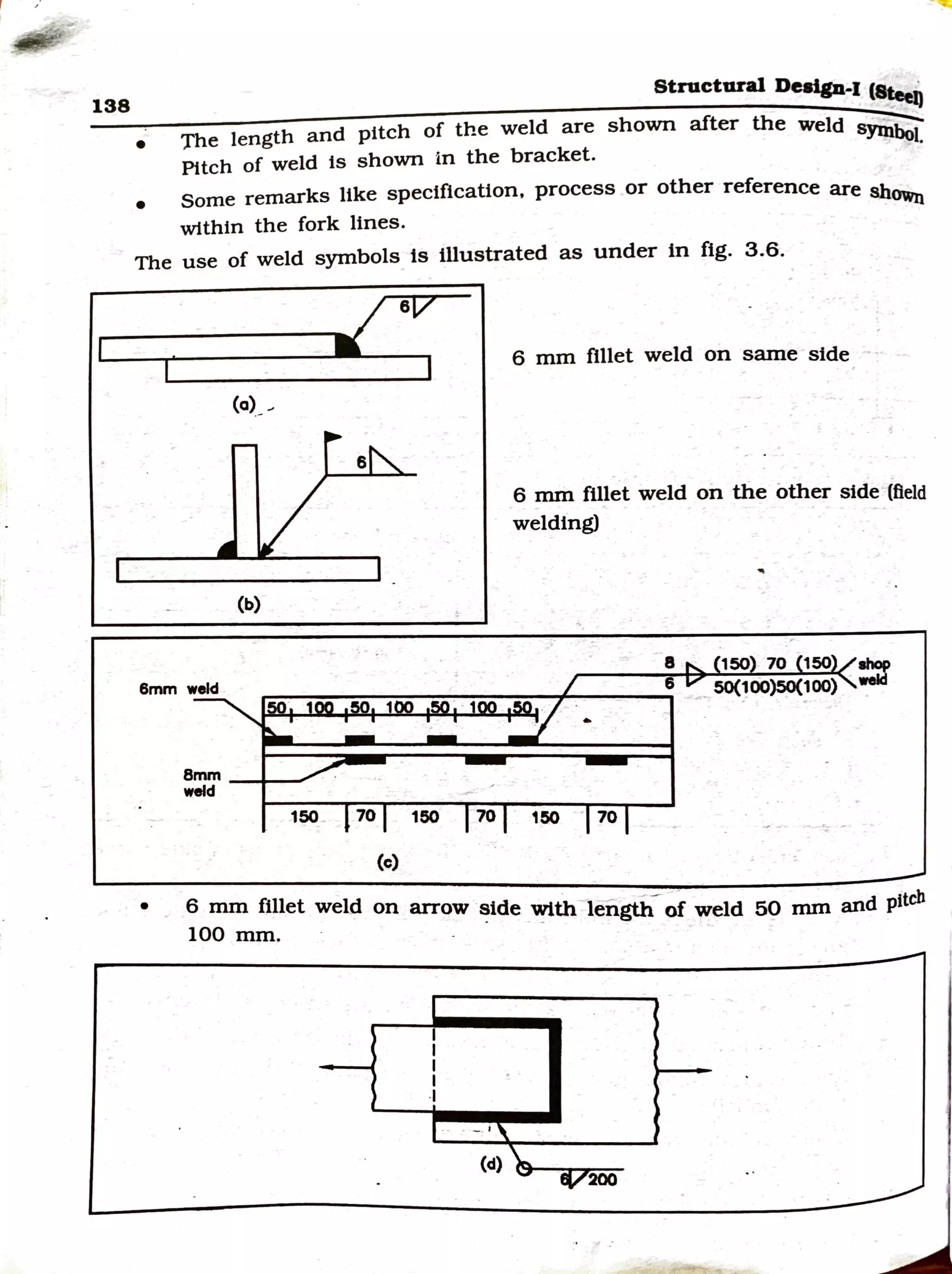 138
•
Structural Design-I (S~
';rhe length and pitch of the weld are shown after the weld syn1i;-
Pttch of weld is shown in the bracket. I.
• Some remarks like specification, process or other reference are sboWn
within the fork lines.
The use of weld symbols ts illustrated as under in fig. 3.6.
r
•
(a)_
_;
(b)
8mm _+-_..
weld
6
6 mm fillet weld on same side
6 mm fillet weld on the other side (field
welding)
8 150 70 150
6 50(100)50(100)
150 70 150 70 150 · 70
(c)
6 mm fillet weld on arrow ~tde wtth lengti;°of weld 50 mm and pitch
100 mm. · - -
I
I
I
I
I
200
 